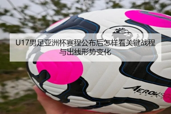 U17男足亚洲杯赛程公布后怎样看关键战程与出线形势变化 | yuntiyu